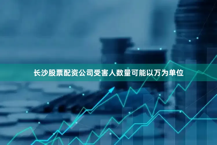 长沙股票配资公司受害人数量可能以万为单位