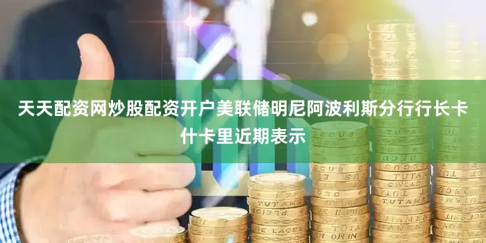 天天配资网炒股配资开户美联储明尼阿波利斯分行行长卡什卡里近期表示