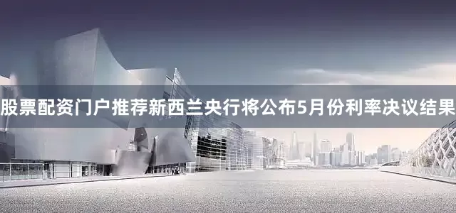 股票配资门户推荐新西兰央行将公布5月份利率决议结果