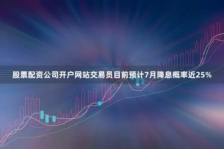 股票配资公司开户网站交易员目前预计7月降息概率近25%