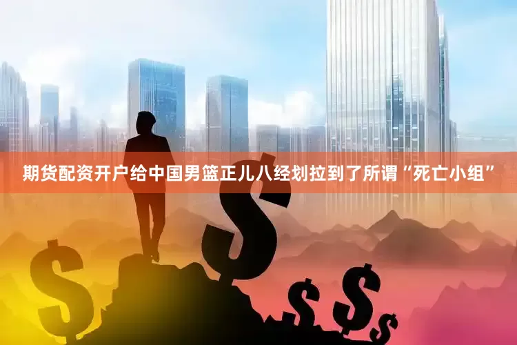 期货配资开户给中国男篮正儿八经划拉到了所谓“死亡小组”