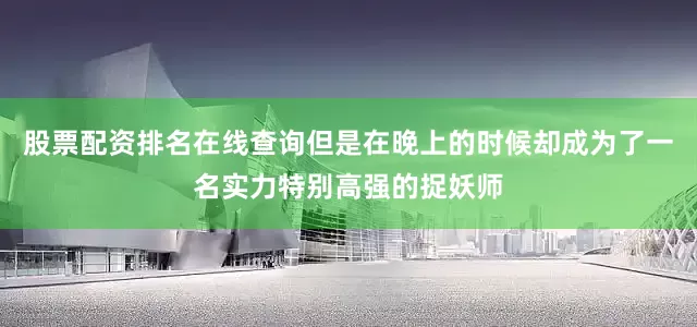 股票配资排名在线查询但是在晚上的时候却成为了一名实力特别高强的捉妖师