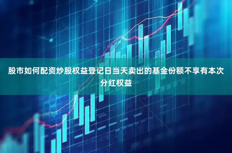 股市如何配资炒股权益登记日当天卖出的基金份额不享有本次分红权益