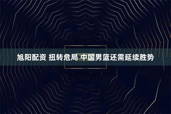 旭阳配资 扭转危局 中国男篮还需延续胜势
