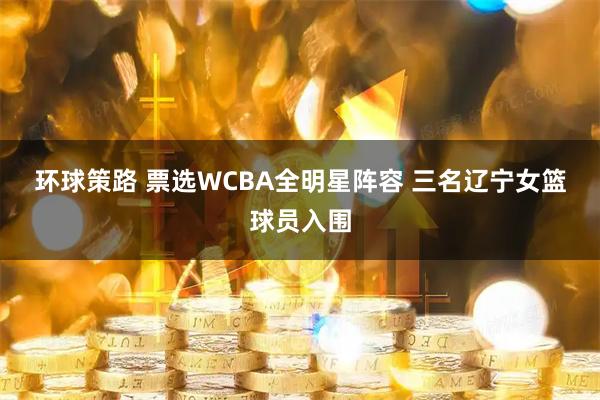 环球策路 票选WCBA全明星阵容 三名辽宁女篮球员入围