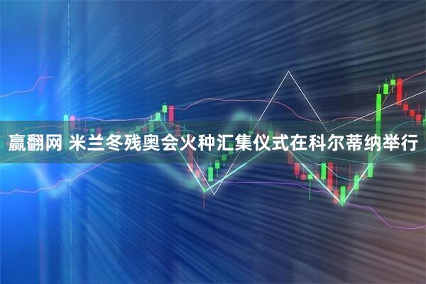 赢翻网 米兰冬残奥会火种汇集仪式在科尔蒂纳举行