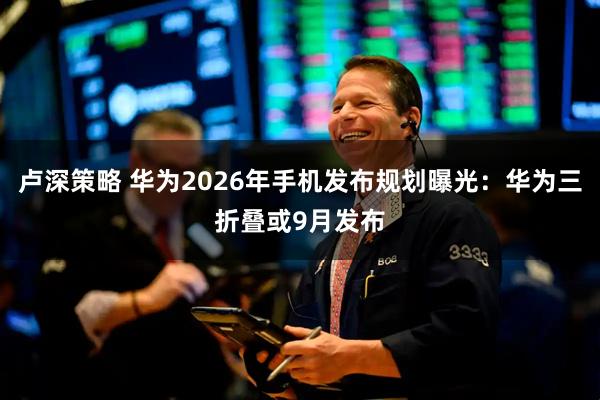 卢深策略 华为2026年手机发布规划曝光：华为三折叠或9月发布