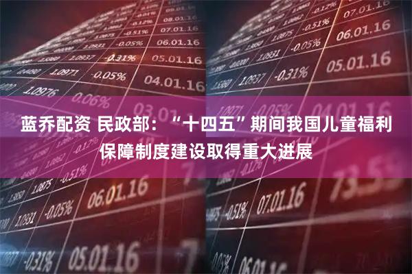 蓝乔配资 民政部：“十四五”期间我国儿童福利保障制度建设取得重大进展