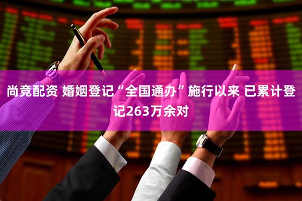 尚竞配资 婚姻登记“全国通办”施行以来 已累计登记263万余对