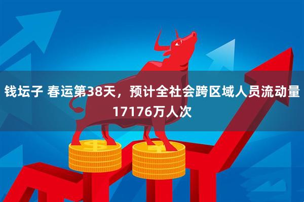 钱坛子 春运第38天，预计全社会跨区域人员流动量17176万人次