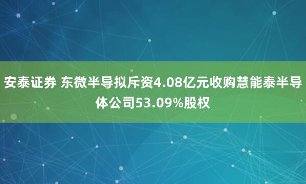 安泰证券 东微半导拟斥资4.08亿元收购慧能泰半导体公司53.09%股权