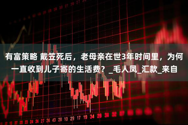 有富策略 戴笠死后,老母亲在世3年时间里,为何一直收到儿子寄的生活费?_毛人凤_汇款_来自