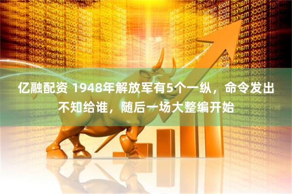亿融配资 1948年解放军有5个一纵，命令发出不知给谁，随后一场大整编开始