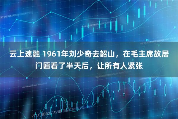 云上速融 1961年刘少奇去韶山，在毛主席故居门匾看了半天后，让所有人紧张