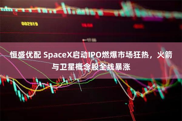 恒盛优配 SpaceX启动IPO燃爆市场狂热，火箭与卫星概念股全线暴涨