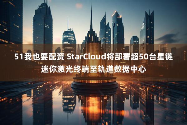 51我也要配资 StarCloud将部署超50台星链迷你激光终端至轨道数据中心