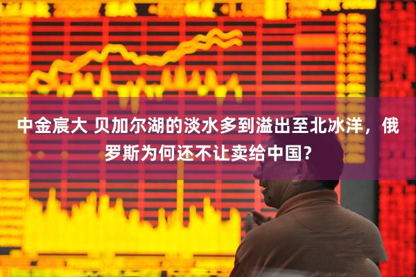 中金宸大 贝加尔湖的淡水多到溢出至北冰洋，俄罗斯为何还不让卖给中国？