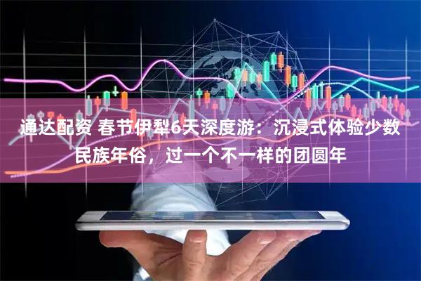 通达配资 春节伊犁6天深度游：沉浸式体验少数民族年俗，过一个不一样的团圆年