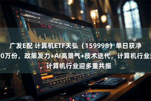 广发E配 计算机ETF天弘（159998）单日获净申购约5200万份，政策发力+AI高景气+技术迭代，计算机行业迎多重共振