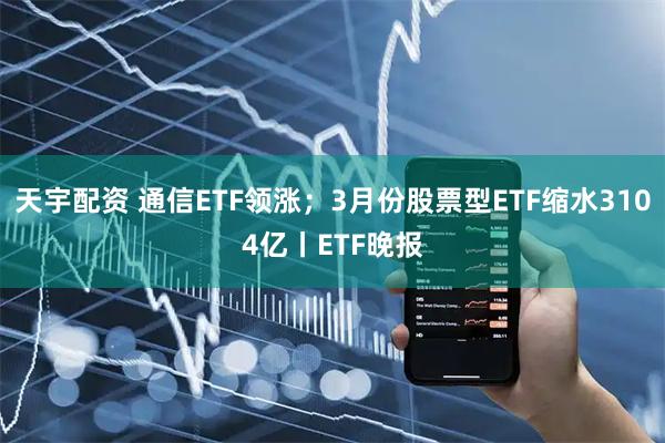 天宇配资 通信ETF领涨;3月份股票型ETF缩水3104亿丨ETF晚报