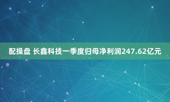 配操盘 长鑫科技一季度归母净利润247.62亿元