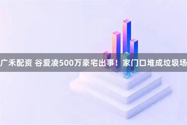 广禾配资 谷爱凌500万豪宅出事！家门口堆成垃圾场