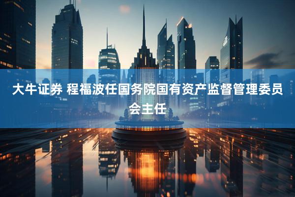 大牛证券 程福波任国务院国有资产监督管理委员会主任