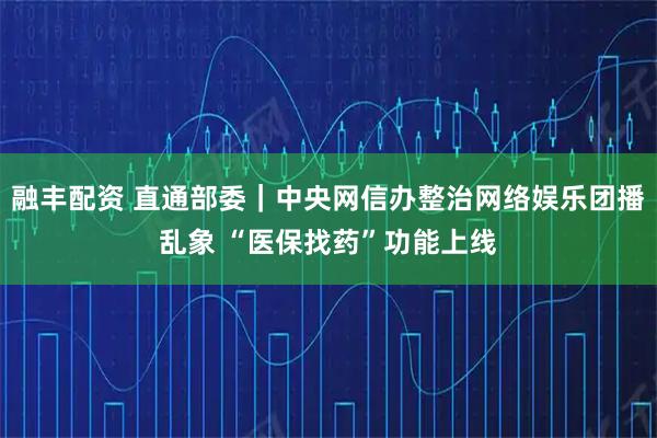 融丰配资 直通部委｜中央网信办整治网络娱乐团播乱象 “医保找药”功能上线