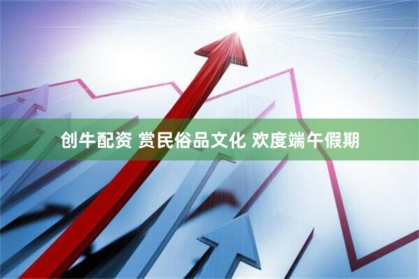 创牛配资 赏民俗品文化 欢度端午假期