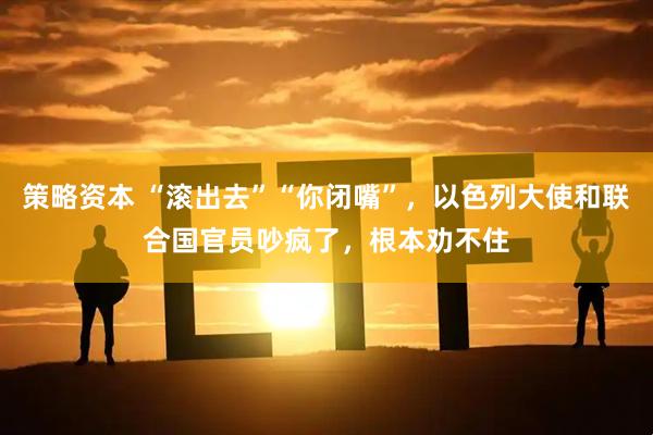 策略资本 “滚出去”“你闭嘴”，以色列大使和联合国官员吵疯了，根本劝不住