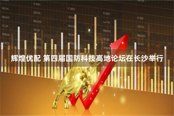 辉煌优配 第四届国防科技高地论坛在长沙举行