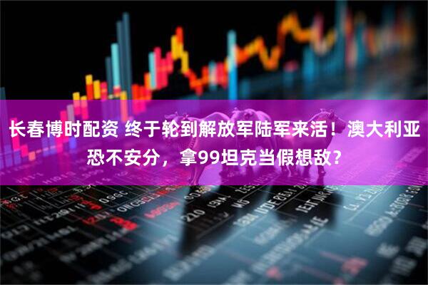 长春博时配资 终于轮到解放军陆军来活！澳大利亚恐不安分，拿99坦克当假想敌？