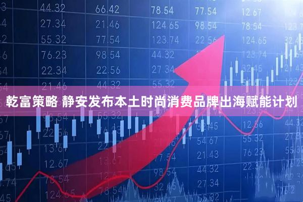 乾富策略 静安发布本土时尚消费品牌出海赋能计划
