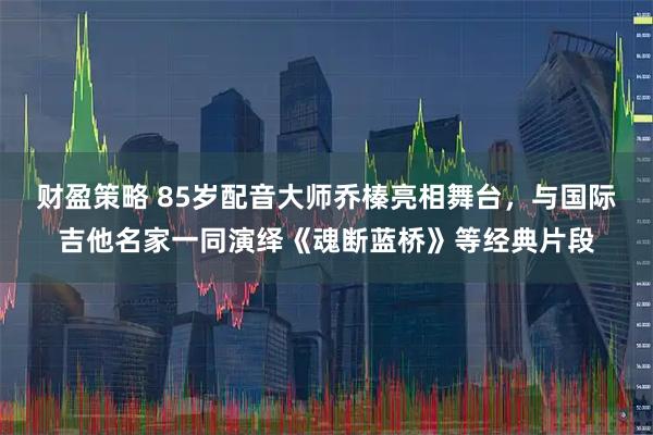 财盈策略 85岁配音大师乔榛亮相舞台，与国际吉他名家一同演绎《魂断蓝桥》等经典片段