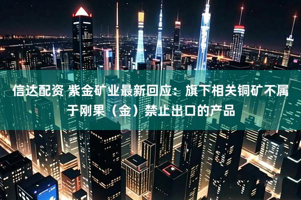信达配资 紫金矿业最新回应：旗下相关铜矿不属于刚果（金）禁止出口的产品