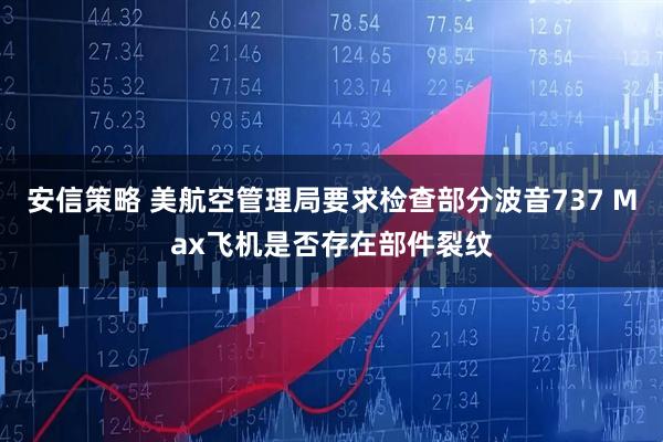 安信策略 美航空管理局要求检查部分波音737 Max飞机是否存在部件裂纹