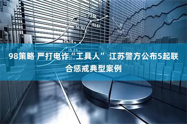 98策略 严打电诈“工具人” 江苏警方公布5起联合惩戒典型案例
