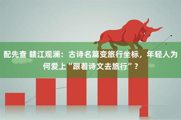 配先查 赣江观澜：古诗名篇变旅行坐标，年轻人为何爱上“跟着诗文去旅行”？