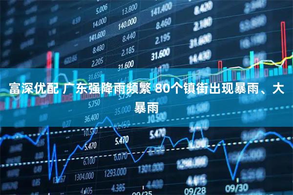 富深优配 广东强降雨频繁 80个镇街出现暴雨、大暴雨