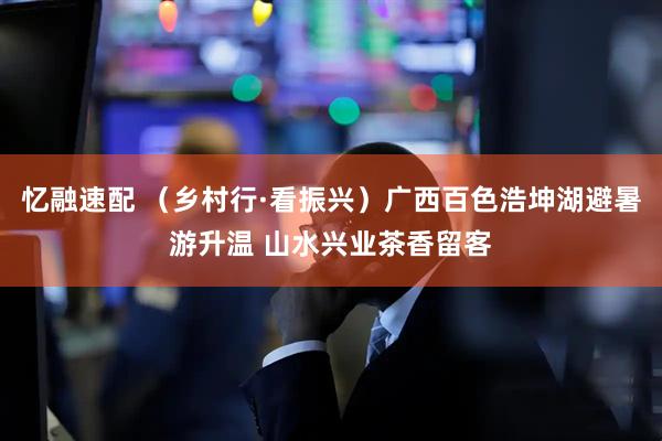 忆融速配 （乡村行·看振兴）广西百色浩坤湖避暑游升温 山水兴业茶香留客