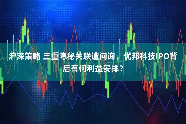 沪深策略 三重隐秘关联遭问询，优邦科技IPO背后有何利益安排？