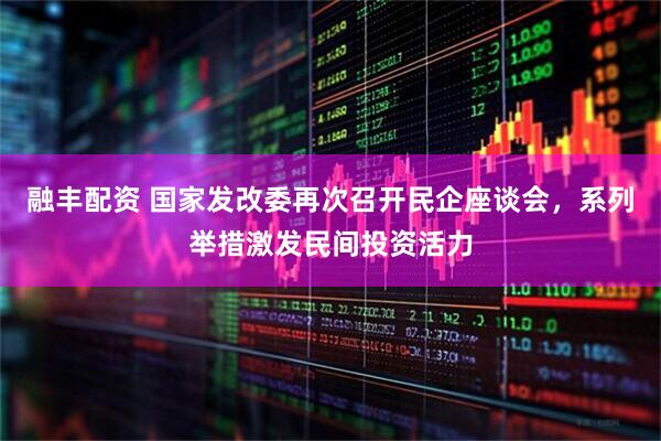 融丰配资 国家发改委再次召开民企座谈会，系列举措激发民间投资活力