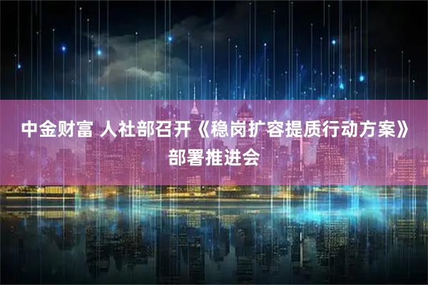 中金财富 人社部召开《稳岗扩容提质行动方案》部署推进会