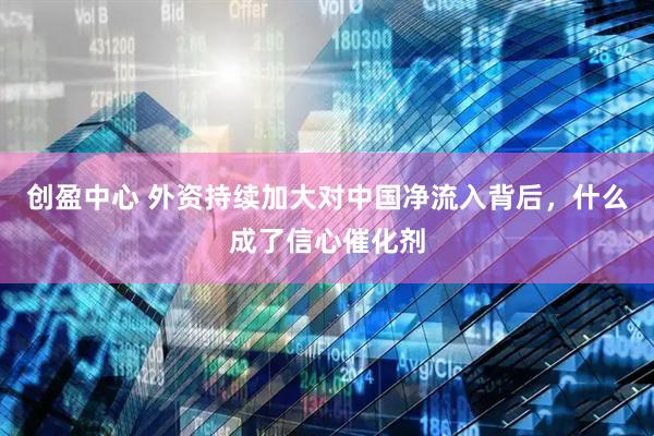 创盈中心 外资持续加大对中国净流入背后，什么成了信心催化剂