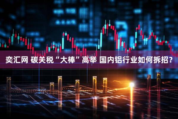 奕汇网 碳关税“大棒”高举 国内铝行业如何拆招？
